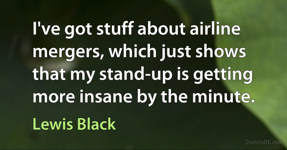 I've got stuff about airline mergers, which just shows that my stand-up is getting more insane by the minute. (Lewis Black)