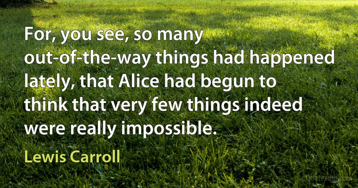 For, you see, so many out-of-the-way things had happened lately, that Alice had begun to think that very few things indeed were really impossible. (Lewis Carroll)