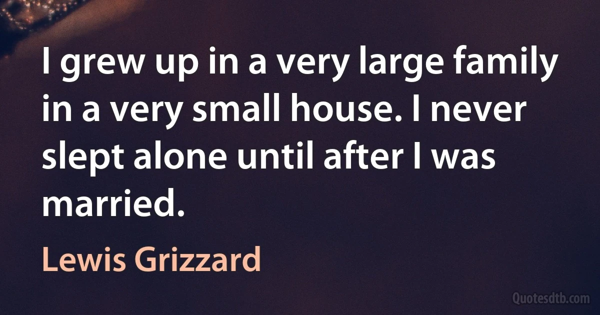 I grew up in a very large family in a very small house. I never slept alone until after I was married. (Lewis Grizzard)