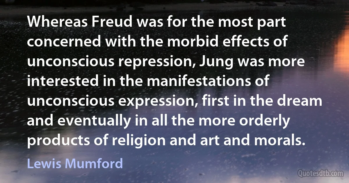 Whereas Freud was for the most part concerned with the morbid effects of unconscious repression, Jung was more interested in the manifestations of unconscious expression, first in the dream and eventually in all the more orderly products of religion and art and morals. (Lewis Mumford)