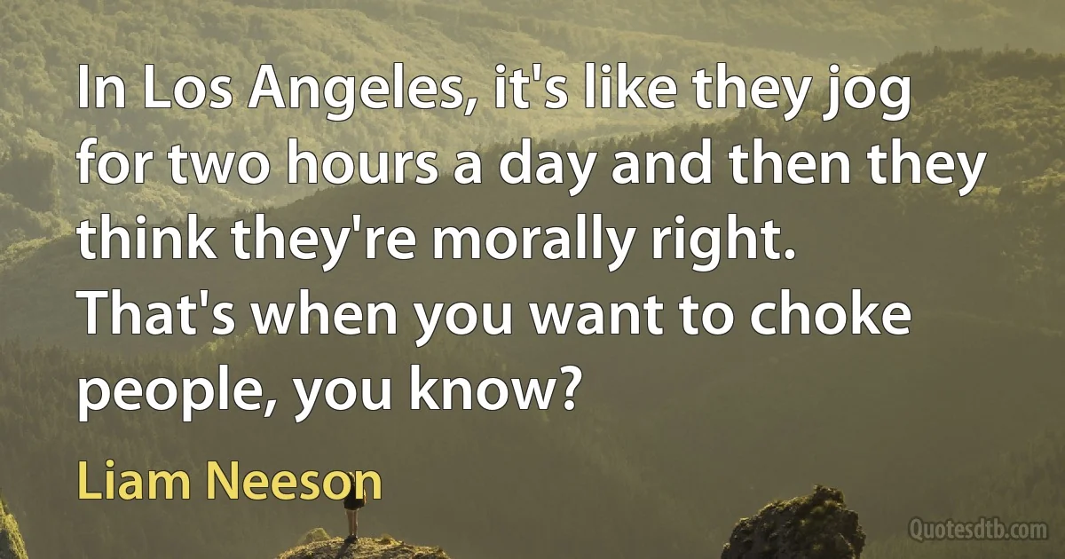 In Los Angeles, it's like they jog for two hours a day and then they think they're morally right. That's when you want to choke people, you know? (Liam Neeson)