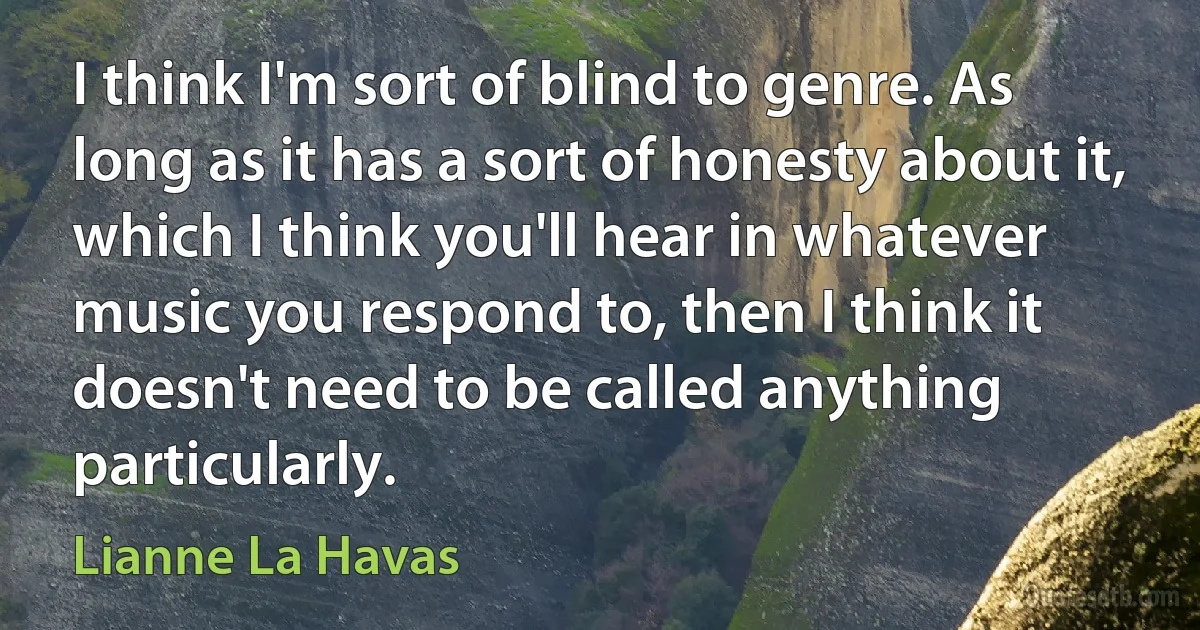 I think I'm sort of blind to genre. As long as it has a sort of honesty about it, which I think you'll hear in whatever music you respond to, then I think it doesn't need to be called anything particularly. (Lianne La Havas)