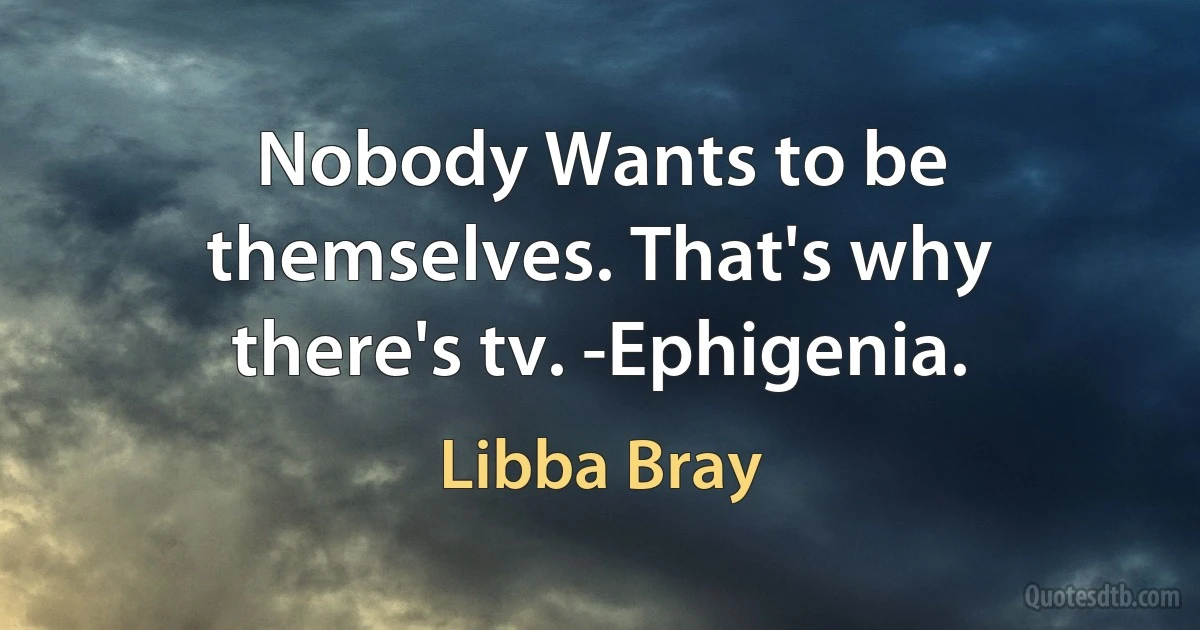 Nobody Wants to be themselves. That's why there's tv. -Ephigenia. (Libba Bray)