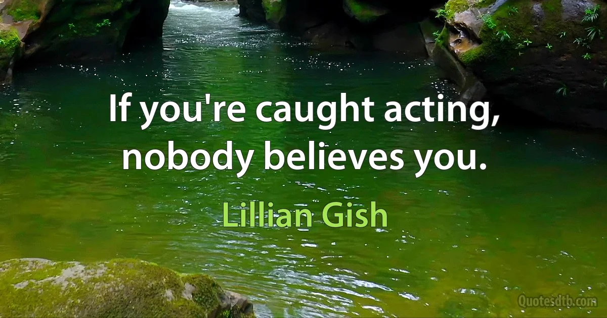 If you're caught acting, nobody believes you. (Lillian Gish)