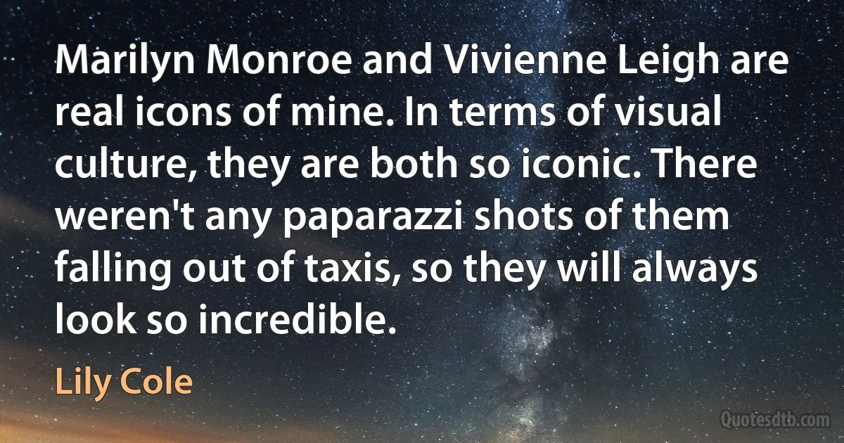 Marilyn Monroe and Vivienne Leigh are real icons of mine. In terms of visual culture, they are both so iconic. There weren't any paparazzi shots of them falling out of taxis, so they will always look so incredible. (Lily Cole)