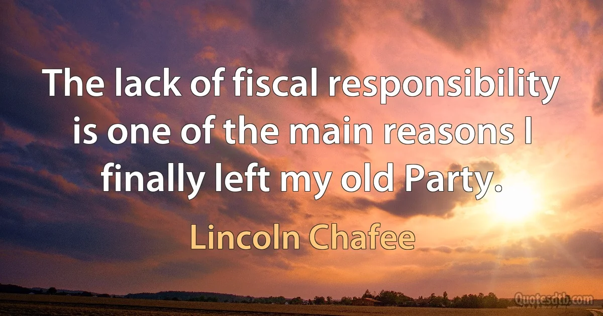 The lack of fiscal responsibility is one of the main reasons I finally left my old Party. (Lincoln Chafee)