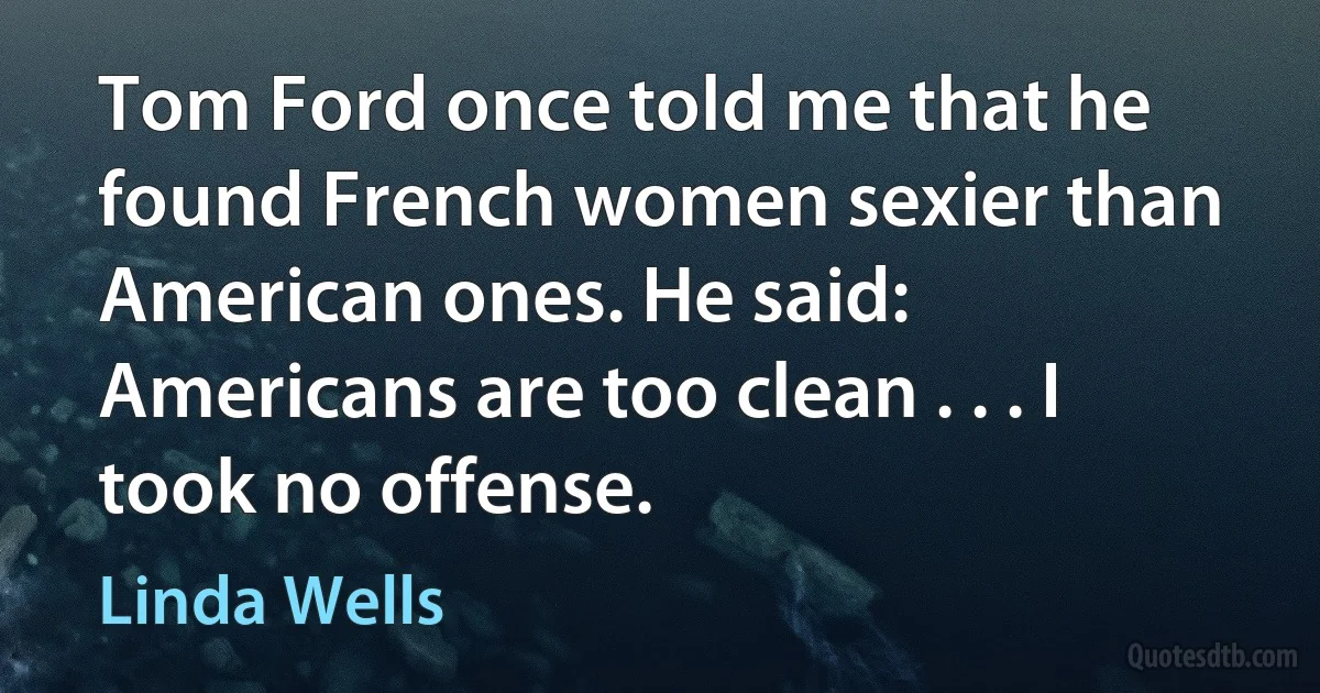 Tom Ford once told me that he found French women sexier than American ones. He said: Americans are too clean . . . I took no offense. (Linda Wells)