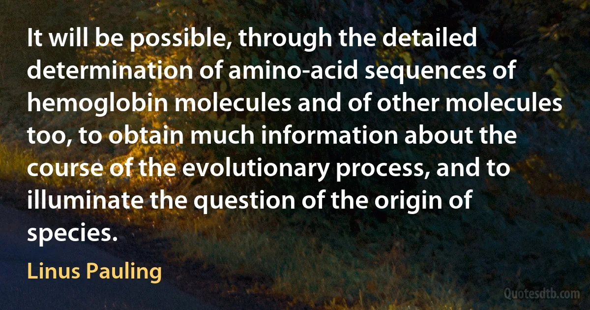 It will be possible, through the detailed determination of amino-acid sequences of hemoglobin molecules and of other molecules too, to obtain much information about the course of the evolutionary process, and to illuminate the question of the origin of species. (Linus Pauling)