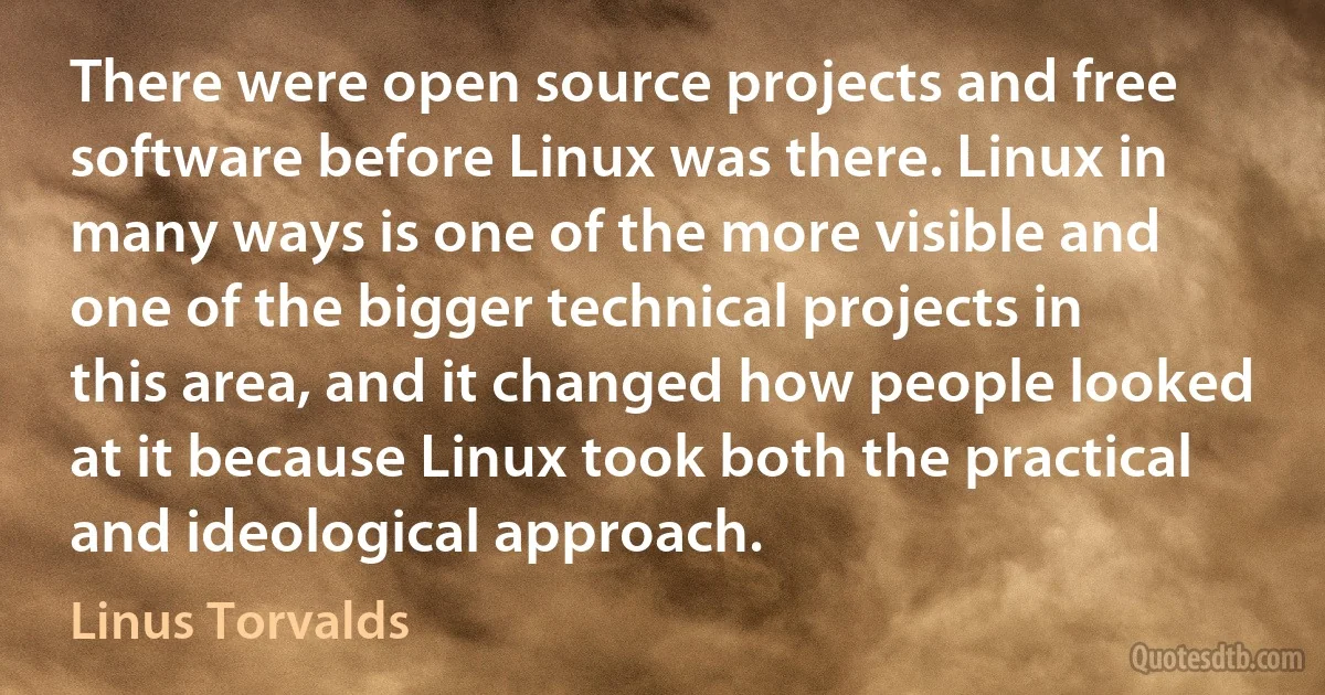 There were open source projects and free software before Linux was there. Linux in many ways is one of the more visible and one of the bigger technical projects in this area, and it changed how people looked at it because Linux took both the practical and ideological approach. (Linus Torvalds)