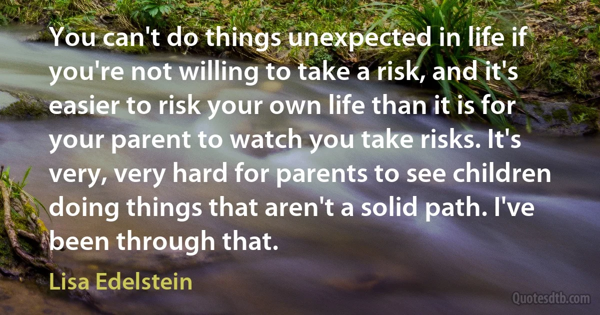 You can't do things unexpected in life if you're not willing to take a risk, and it's easier to risk your own life than it is for your parent to watch you take risks. It's very, very hard for parents to see children doing things that aren't a solid path. I've been through that. (Lisa Edelstein)