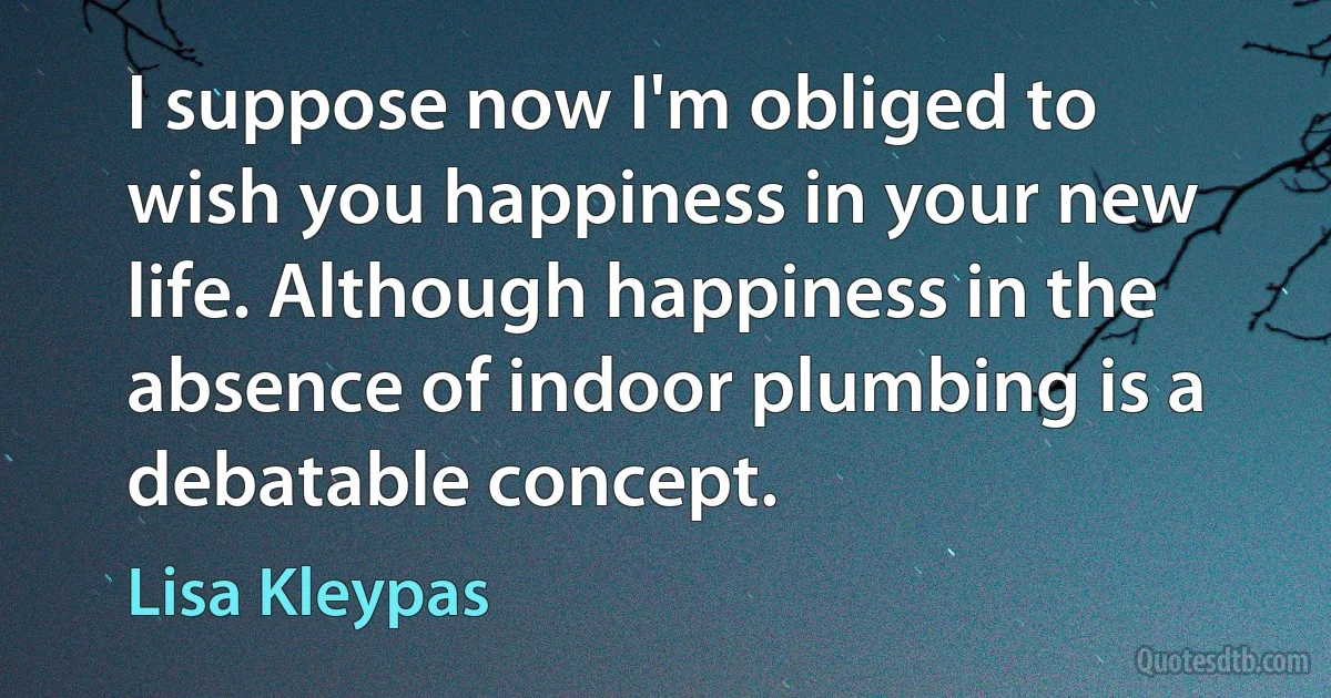 I suppose now I'm obliged to wish you happiness in your new life. Although happiness in the absence of indoor plumbing is a debatable concept. (Lisa Kleypas)