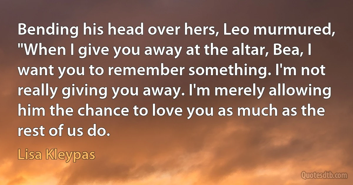 Bending his head over hers, Leo murmured, "When I give you away at the altar, Bea, I want you to remember something. I'm not really giving you away. I'm merely allowing him the chance to love you as much as the rest of us do. (Lisa Kleypas)