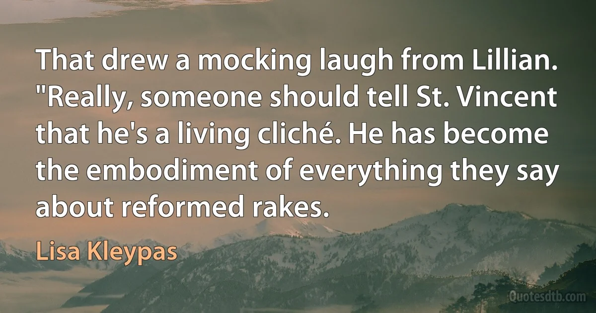 That drew a mocking laugh from Lillian. "Really, someone should tell St. Vincent that he's a living cliché. He has become the embodiment of everything they say about reformed rakes. (Lisa Kleypas)