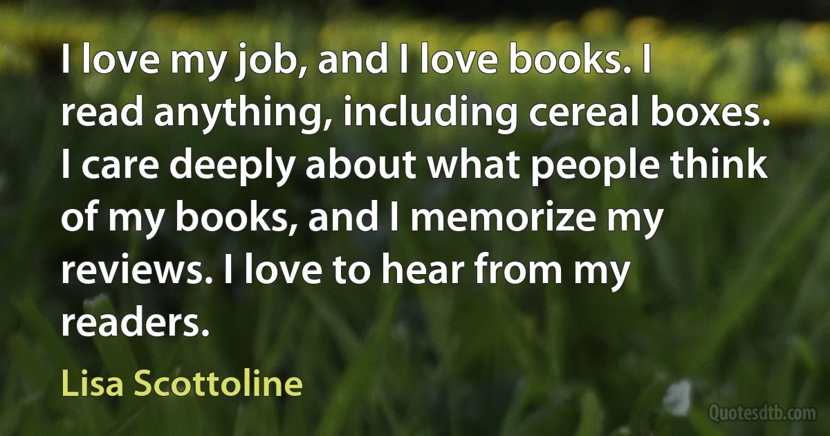 I love my job, and I love books. I read anything, including cereal boxes. I care deeply about what people think of my books, and I memorize my reviews. I love to hear from my readers. (Lisa Scottoline)