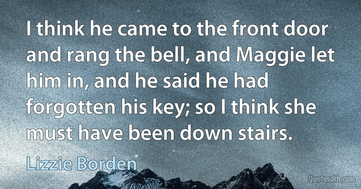 I think he came to the front door and rang the bell, and Maggie let him in, and he said he had forgotten his key; so I think she must have been down stairs. (Lizzie Borden)