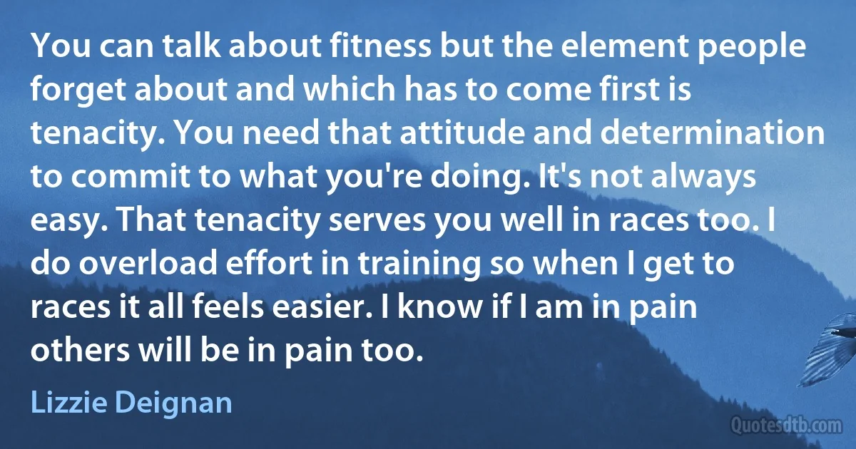 You can talk about fitness but the element people forget about and which has to come first is tenacity. You need that attitude and determination to commit to what you're doing. It's not always easy. That tenacity serves you well in races too. I do overload effort in training so when I get to races it all feels easier. I know if I am in pain others will be in pain too. (Lizzie Deignan)