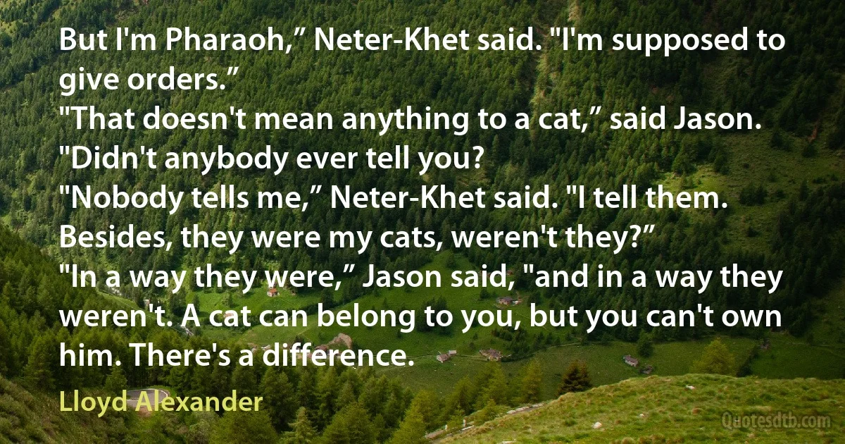 But I'm Pharaoh,” Neter-Khet said. "I'm supposed to give orders.”
"That doesn't mean anything to a cat,” said Jason. "Didn't anybody ever tell you?
"Nobody tells me,” Neter-Khet said. "I tell them. Besides, they were my cats, weren't they?”
"In a way they were,” Jason said, "and in a way they weren't. A cat can belong to you, but you can't own him. There's a difference. (Lloyd Alexander)