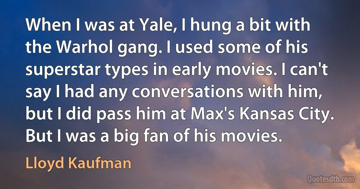 When I was at Yale, I hung a bit with the Warhol gang. I used some of his superstar types in early movies. I can't say I had any conversations with him, but I did pass him at Max's Kansas City. But I was a big fan of his movies. (Lloyd Kaufman)