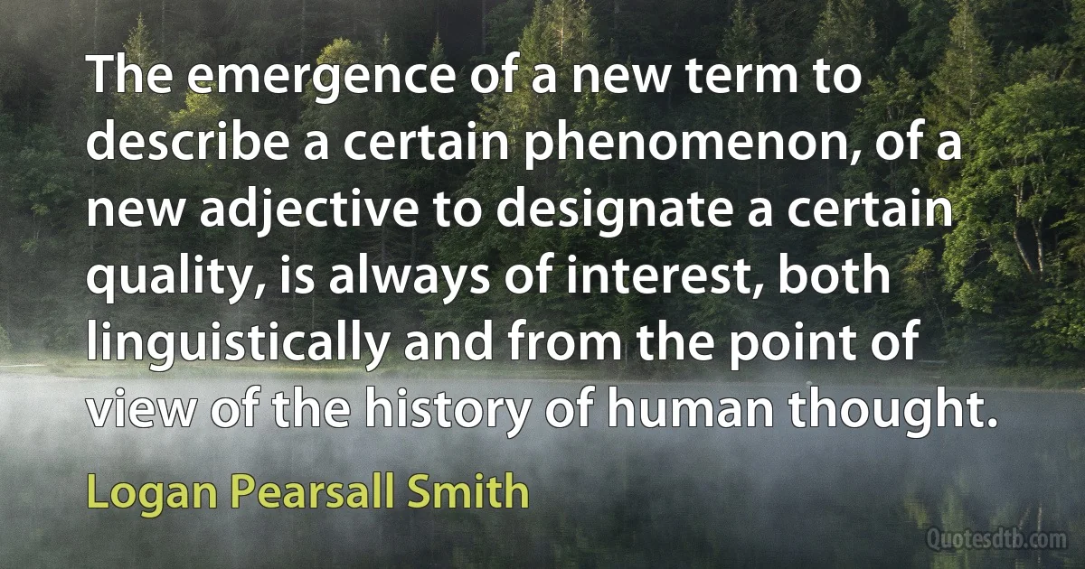 The emergence of a new term to describe a certain phenomenon, of a new adjective to designate a certain quality, is always of interest, both linguistically and from the point of view of the history of human thought. (Logan Pearsall Smith)