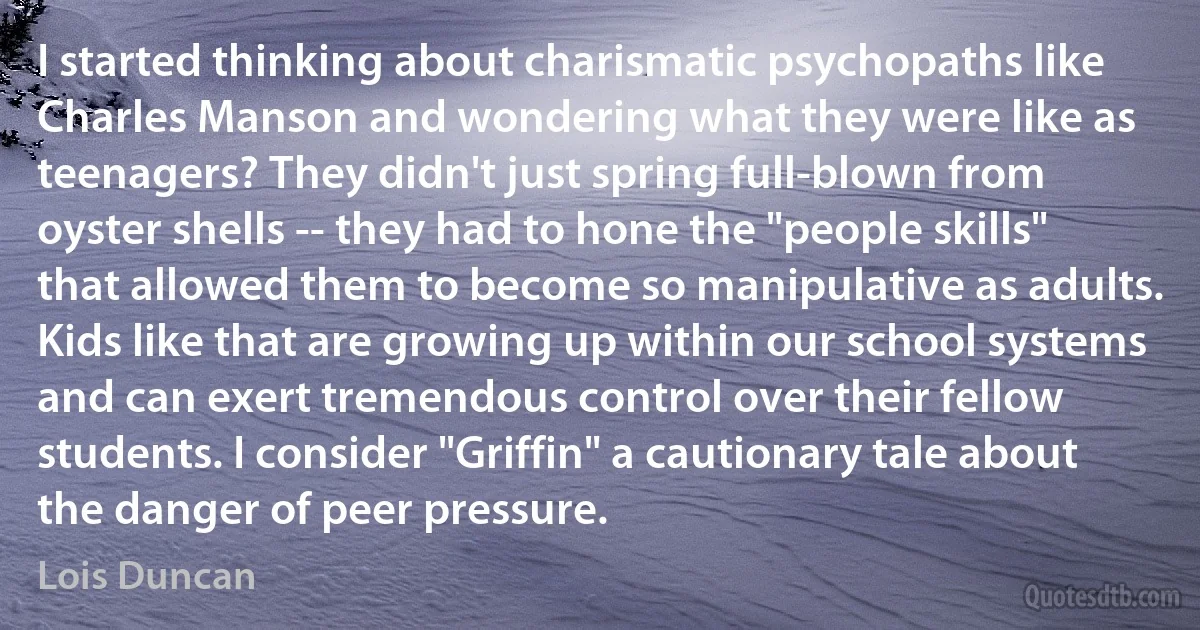 I started thinking about charismatic psychopaths like Charles Manson and wondering what they were like as teenagers? They didn't just spring full-blown from oyster shells -- they had to hone the "people skills" that allowed them to become so manipulative as adults. Kids like that are growing up within our school systems and can exert tremendous control over their fellow students. I consider "Griffin" a cautionary tale about the danger of peer pressure. (Lois Duncan)