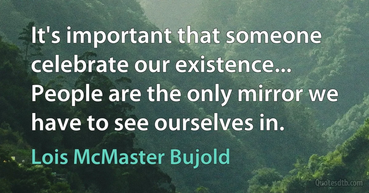 It's important that someone celebrate our existence... People are the only mirror we have to see ourselves in. (Lois McMaster Bujold)