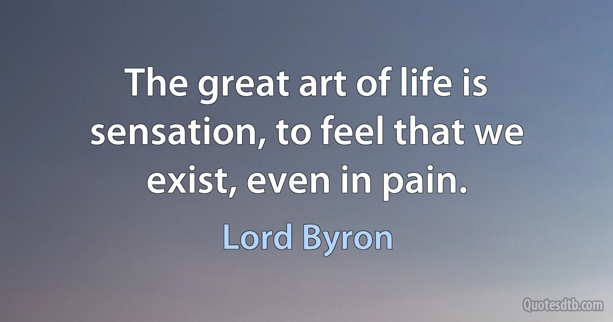 The great art of life is sensation, to feel that we exist, even in pain. (Lord Byron)