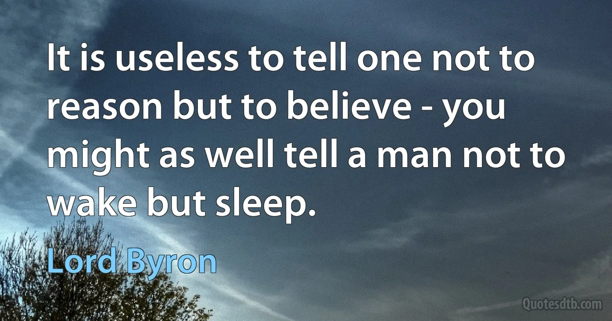 It is useless to tell one not to reason but to believe - you might as well tell a man not to wake but sleep. (Lord Byron)