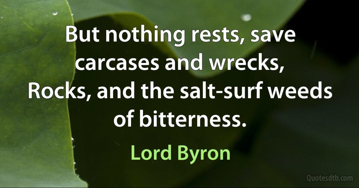 But nothing rests, save carcases and wrecks,
Rocks, and the salt-surf weeds of bitterness. (Lord Byron)