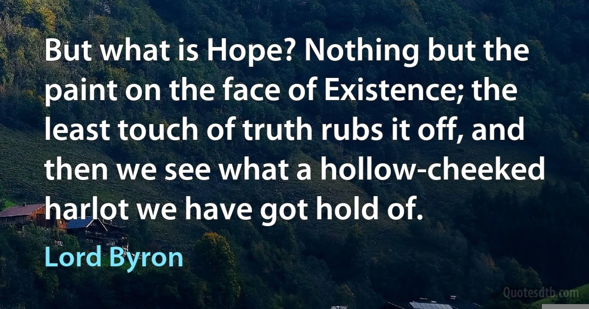 But what is Hope? Nothing but the paint on the face of Existence; the least touch of truth rubs it off, and then we see what a hollow-cheeked harlot we have got hold of. (Lord Byron)