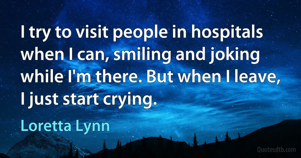 I try to visit people in hospitals when I can, smiling and joking while I'm there. But when I leave, I just start crying. (Loretta Lynn)