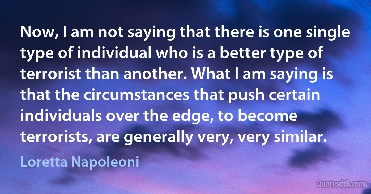 Now, I am not saying that there is one single type of individual who is a better type of terrorist than another. What I am saying is that the circumstances that push certain individuals over the edge, to become terrorists, are generally very, very similar. (Loretta Napoleoni)