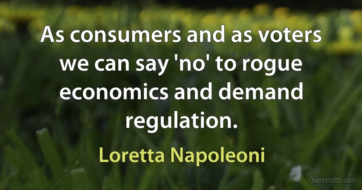 As consumers and as voters we can say 'no' to rogue economics and demand regulation. (Loretta Napoleoni)