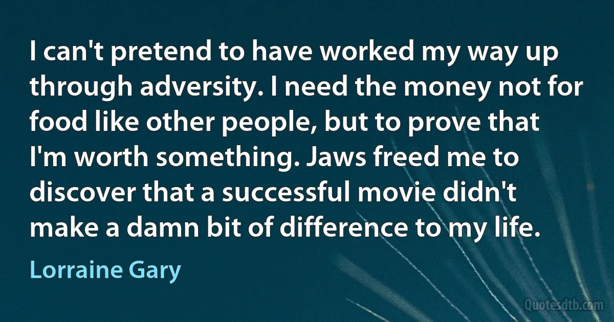 I can't pretend to have worked my way up through adversity. I need the money not for food like other people, but to prove that I'm worth something. Jaws freed me to discover that a successful movie didn't make a damn bit of difference to my life. (Lorraine Gary)