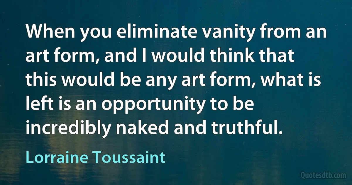 When you eliminate vanity from an art form, and I would think that this would be any art form, what is left is an opportunity to be incredibly naked and truthful. (Lorraine Toussaint)