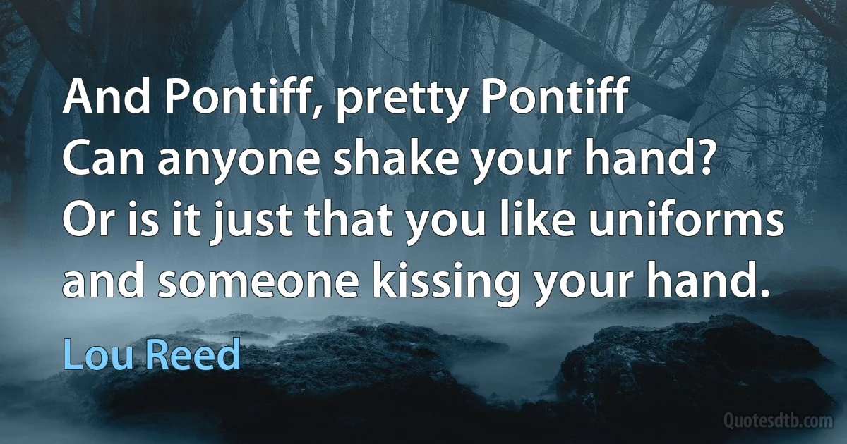 And Pontiff, pretty Pontiff
Can anyone shake your hand?
Or is it just that you like uniforms
and someone kissing your hand. (Lou Reed)