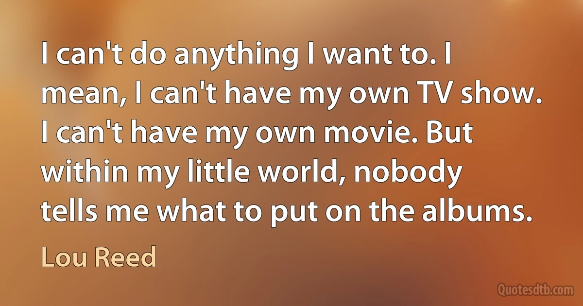 I can't do anything I want to. I mean, I can't have my own TV show. I can't have my own movie. But within my little world, nobody tells me what to put on the albums. (Lou Reed)