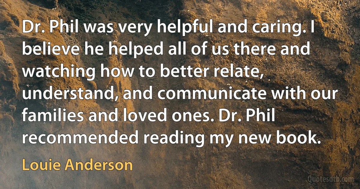 Dr. Phil was very helpful and caring. I believe he helped all of us there and watching how to better relate, understand, and communicate with our families and loved ones. Dr. Phil recommended reading my new book. (Louie Anderson)