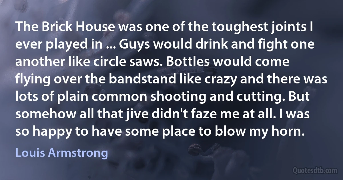 The Brick House was one of the toughest joints I ever played in ... Guys would drink and fight one another like circle saws. Bottles would come flying over the bandstand like crazy and there was lots of plain common shooting and cutting. But somehow all that jive didn't faze me at all. I was so happy to have some place to blow my horn. (Louis Armstrong)