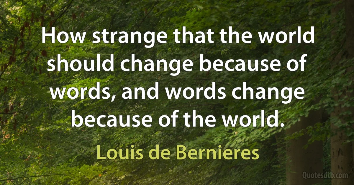 How strange that the world should change because of words, and words change because of the world. (Louis de Bernieres)