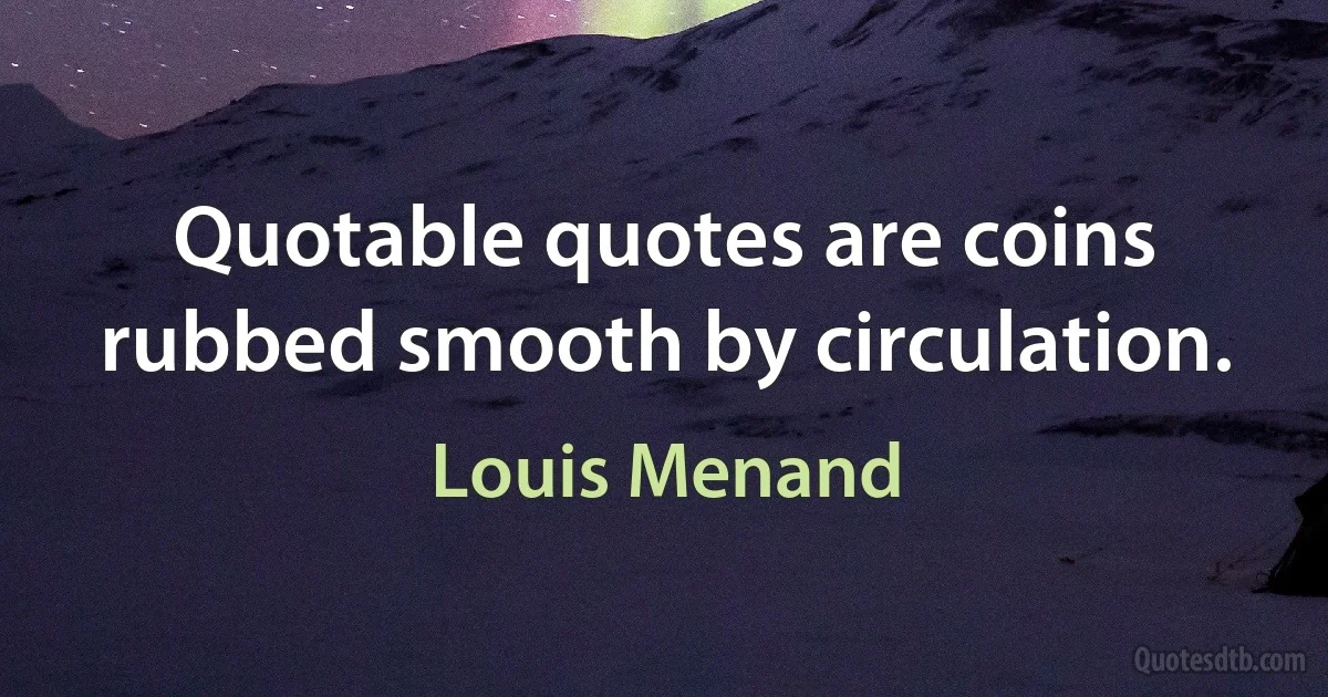 Quotable quotes are coins rubbed smooth by circulation. (Louis Menand)