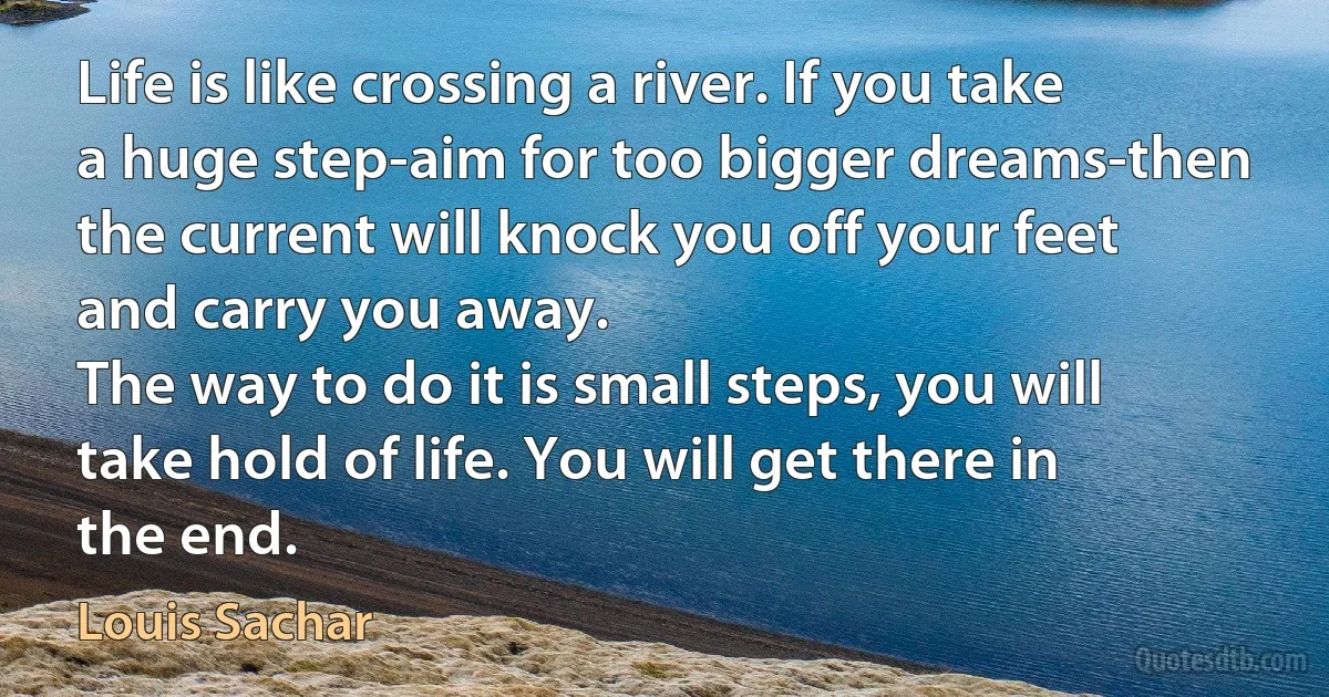 Life is like crossing a river. If you take a huge step-aim for too bigger dreams-then the current will knock you off your feet and carry you away.
The way to do it is small steps, you will take hold of life. You will get there in the end. (Louis Sachar)