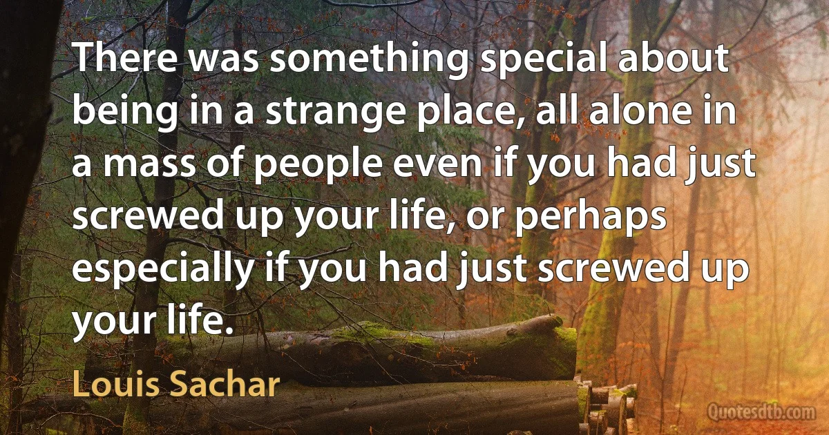 There was something special about being in a strange place, all alone in a mass of people even if you had just screwed up your life, or perhaps especially if you had just screwed up your life. (Louis Sachar)