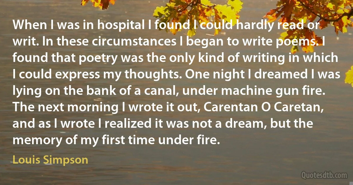 When I was in hospital I found I could hardly read or writ. In these circumstances I began to write poems. I found that poetry was the only kind of writing in which I could express my thoughts. One night I dreamed I was lying on the bank of a canal, under machine gun fire. The next morning I wrote it out, Carentan O Caretan, and as I wrote I realized it was not a dream, but the memory of my first time under fire. (Louis Simpson)