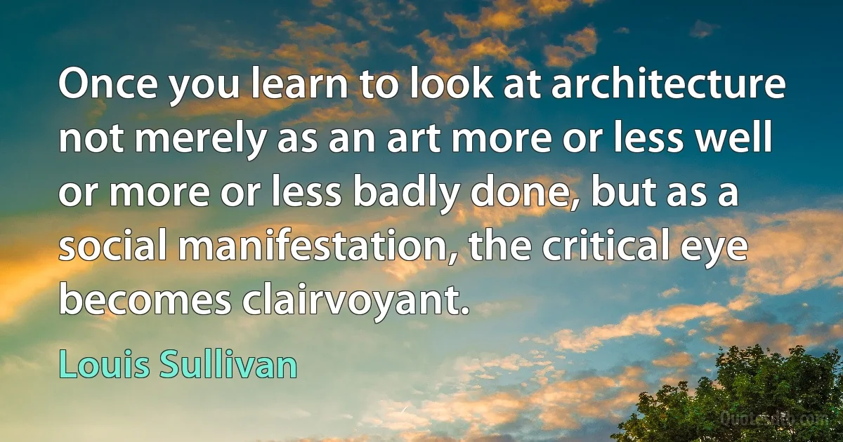 Once you learn to look at architecture not merely as an art more or less well or more or less badly done, but as a social manifestation, the critical eye becomes clairvoyant. (Louis Sullivan)