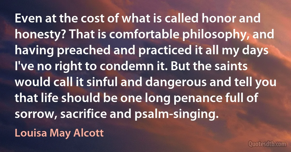 Even at the cost of what is called honor and honesty? That is comfortable philosophy, and having preached and practiced it all my days I've no right to condemn it. But the saints would call it sinful and dangerous and tell you that life should be one long penance full of sorrow, sacrifice and psalm-singing. (Louisa May Alcott)