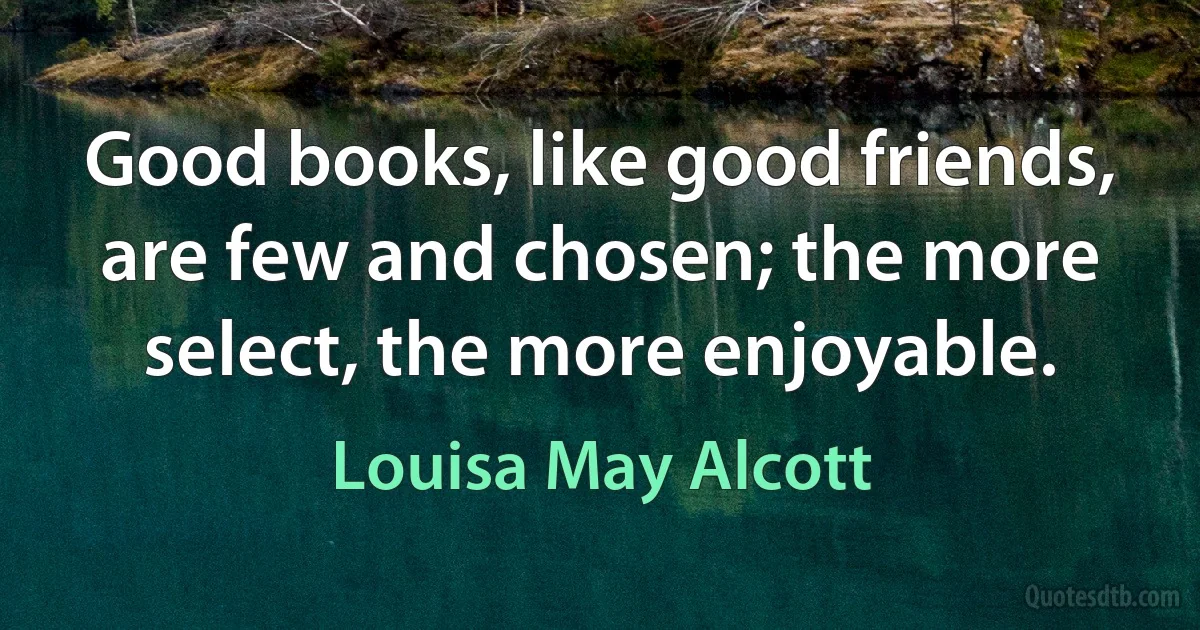 Good books, like good friends, are few and chosen; the more select, the more enjoyable. (Louisa May Alcott)