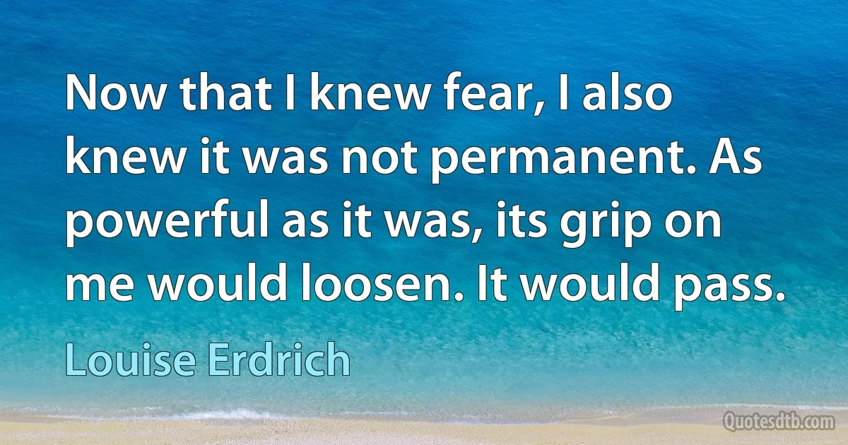 Now that I knew fear, I also knew it was not permanent. As powerful as it was, its grip on me would loosen. It would pass. (Louise Erdrich)