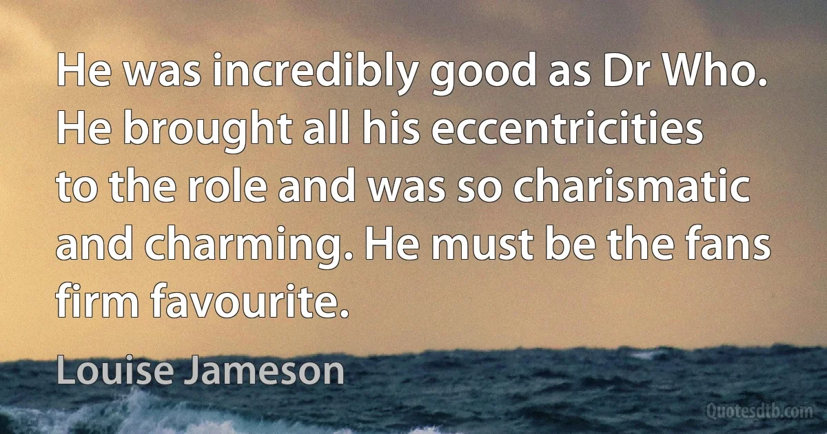 He was incredibly good as Dr Who. He brought all his eccentricities to the role and was so charismatic and charming. He must be the fans firm favourite. (Louise Jameson)