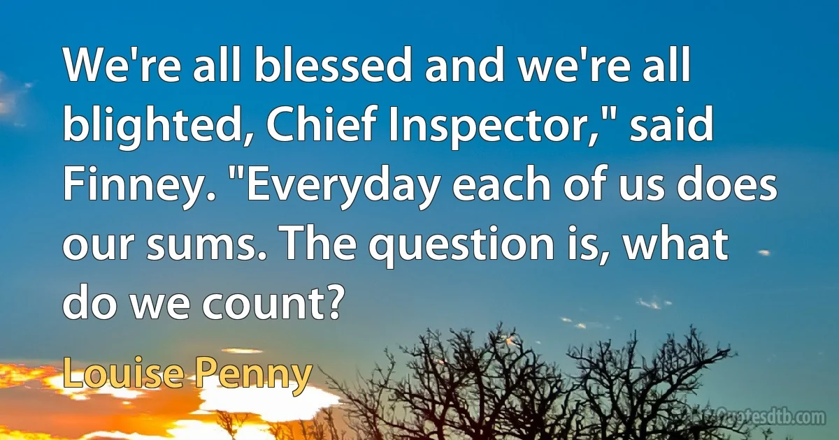 We're all blessed and we're all blighted, Chief Inspector," said Finney. "Everyday each of us does our sums. The question is, what do we count? (Louise Penny)