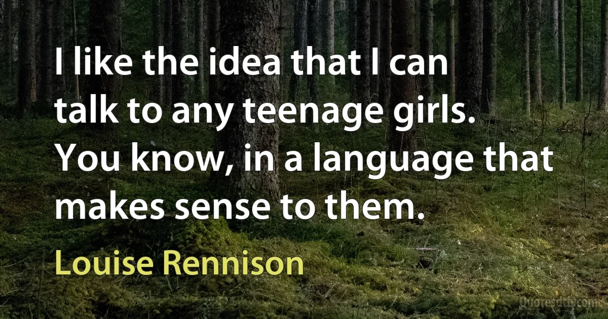 I like the idea that I can talk to any teenage girls. You know, in a language that makes sense to them. (Louise Rennison)